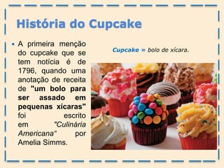 História do Cupcake
 A primeira menção
do cupcake que se
tem notícia é de
1796, quando uma
anotação de receita
de "um bolo para
ser assado em
pequenas xícaras"
foi escrito
em "Culinária
Americana“ por
Amelia Simms.
Cupcake = bolo de xícara.
 