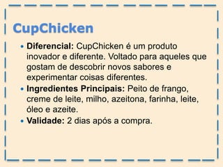 CupChicken
 Diferencial: CupChicken é um produto
inovador e diferente. Voltado para aqueles que
gostam de descobrir novos sabores e
experimentar coisas diferentes.
 Ingredientes Principais: Peito de frango,
creme de leite, milho, azeitona, farinha, leite,
óleo e azeite.
 Validade: 2 dias após a compra.
 