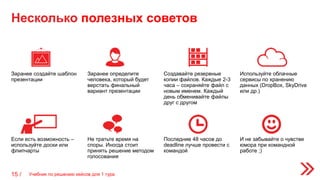 Несколько полезных советов
15 /
Заранее создайте шаблон
презентации
Заранее определите
человека, который будет
верстать финальный
вариант презентации
Создавайте резервные
копии файлов. Каждые 2-3
часа – сохраняйте файл с
новым именем. Каждый
день обменивайте файлы
друг с другом
Используйте облачные
сервисы по хранению
данных (DropBox, SkyDrive
или др.)
Если есть возможность –
используйте доски или
флипчарты
Не тратьте время на
споры. Иногда стоит
принять решение методом
голосования
Последние 48 часов до
deadline лучше провести с
командой
И не забывайте о чувстве
юмора при командной
работе ;)
Учебник по решению кейсов для 1 тура
 