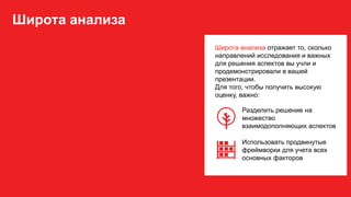 Широта анализа
Широта анализа отражает то, сколько
направлений исследования и важных
для решения аспектов вы учли и
продемонстрировали в вашей
презентации.
Для того, чтобы получить высокую
оценку, важно:
Разделить решение на
множество
взаимодополняющих аспектов
Использовать продвинутые
фреймворки для учета всех
основных факторов
 