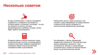 Несколько советов
Учебник по решению кейсов для 1 тура20 /
Не забывайте о законе убывающей
предельной полезности. Получив быструю
оценку параметра, возможно, стоит
остановиться. Выгоды от дальнейшего
уточнения могут оказаться меньше Ваших
затрат на дополнительный анализ
В ходе ознакомления с кейсом попробуйте
определить и отобразить все моменты,
которые имеют отношение к ситуации – из них
вы сможете построить систему
взаимосвязанных проблем, которую, затем,
будет удобно анализировать
Привыкайте делать предположения в тех
случаях, когда информация не предоставлена
в кейсе или её анализ сопряжён со
значительными временными затратами
В рамках кейсов и многих реальных задач
исключительная точность не всегда важна:
особенно если Вам требуется разработать
стратегию; более точные вычисления
потребуются Вам в дальнейшем
 