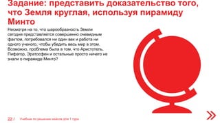 Задание: представить доказательство того,
что Земля круглая, используя пирамиду
Минто
22 /
Несмотря на то, что шарообразность Земли
сегодня представляется совершенно очевидным
фактом, потребовался ни один век и работа ни
одного ученого, чтобы убедить весь мир в этом.
Возможно, проблема была в том, что Аристотель,
Пифагор, Эратосфен и остальные просто ничего не
знали о пирамиде Минто?
Учебник по решению кейсов для 1 тура
 