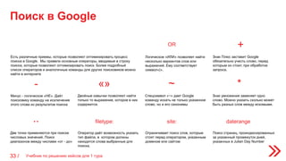 Поиск в Google
Учебник по решению кейсов для 1 тура33 /
OR
Логическое «ИЛИ» позволяет найти
несколько вариантов слов или
выражений. Ему соответствует
символ«|».
+
Знак Плюс заставит Google
обязательно учесть слово, перед
которым он стоит, при обработке
запроса.
-
Минус - логическое «НЕ». Даёт
поисковику команду на исключение
этого слова из результатов поиска
Двойные кавычки позволяют найти
только то выражение, которое в них
содержится.
Спецсимвол «~» дает Google
команду искать не только указанное
слово, но и его синонимы
Знак умножения заменяет одно
слово. Можно указать сколько может
быть разных слов между искомыми.
Две точки применяются при поиске
числовых значений. Поиск
диапазонов между числами «от - до»
«» ~ *
..
Оператор даёт возможность указать
тип файла, в котором должны
находится слова выбранные для
поиска.
Ограничивает поиск слов, которые
стоят перед оператором, указанным
доменом или сайтом
Поиск страниц, проиндексированных
за указанный промежуток дней,
указанных в Julian Day Number
filetype: site: daterange
Есть различные приемы, которые позволяют оптимизировать процесс
поиска в Google. Мы привели основные операторы, вводимые в строку
поиска, которые позволяют оптимизировать поиск. Более подробный
список операторов и аналогичные команды для других поисковиков можно
найти в интернете
 