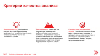 Критерии качества анализа
Учебник по решению кейсов для 1 тура34 /
Инновационность. Постарайтесь
сделать так, чтобы Ваше решение
предлагало что-то действительно новое,
интересное. Что-то, чем бы оно
запомнилось судьям
Реализуемость. Перед тем, как
окончательно определиться с
выбранной стратегией решения
проблемы, предлагаемой в задаче,
оцените – на сколько она реализуема.
Вряд ли компания действительно будет
реализовывать стратегию, которая
подразумевает огромные затраты.
Соответствие поставленной
задаче. Определите основную задачу
кейса в начале своего решения, и
проводите его линию в соответствии с
этой задачей. Это поможет Вам
оптимизировать время и ресурсы,
затрачиваемые на кейс
 