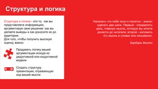 Структура и логика
Написать что-либо ясно и понятно - значит
сделать два шага. Первый - определить
цель, главную мысль, которую вы хотите
донести до читателя, второй - изложить
эту мысль в словах или письменно.
Барбара Минто
Структура и логика - это то, как вы
представляете информацию,
аргументируя свое решение: как вы
делаете выводы и как доносите их до
аудитории.
Для того, чтобы получить высокую
оценку, важно:
Продумать логику вашей
аргументации исходя из
дедуктивной или индуктивной
модели
Создать структуру
презентации, отражающую
ход вашей мысли
 