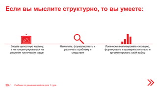 Если вы мыслите структурно, то вы умеете:
Учебник по решению кейсов для 1 тура39 /
Видеть целостную картину,
а не концентрироваться на
решении тактических задач
Выявлять, формулировать и
различать проблему и
следствия
Логически анализировать ситуацию,
формировать и проверять гипотезы и
аргументировать свой выбор
 