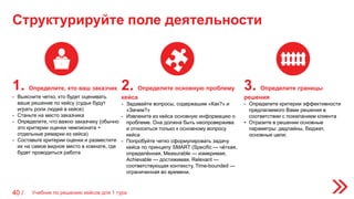 Структурируйте поле деятельности
Учебник по решению кейсов для 1 тура40 /
1. Определите, кто ваш заказчик
- Выясните четко, кто будет оценивать
ваше решение по кейсу (судьи будут
играть роли людей в кейсе)
- Станьте на место заказчика
- Определите, что важно заказчику (обычно
это критерии оценки чемпионата +
отдельные ремарки из кейса)
- Составьте критерии оценки и разместите
их на самое видное место в комнате, где
будет проводиться работа
2. Определите основную проблему
кейса
- Задавайте вопросы, содержашие «Как?» и
«Зачем?»
- Извлеките из кейса основную информацию о
проблеме. Она должна быть неопровержива
и относиться только к основному вопросу
кейса
- Попробуйте четко сформулировать задачу
кейса по принципу SMART (Specific — чёткая,
определённая, Measurable — измеримая,
Achievable — достижимая, Relevant —
соответствующая контексту, Time-bounded —
ограниченная во времени.
3. Определите границы
решения
- Определите критерии эффективности
предлагаемого Вами решения в
соответствии с пожеланием клиента
• Отразите в решении основные
параметры: дедлайны, бюджет,
основные цели;
 