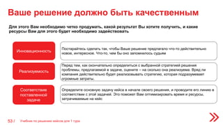 Учебник по решению кейсов для 1 тура53 /
Ваше решение должно быть качественным
Для этого Вам необходимо четко продумать, какой результат Вы хотите получить, и какие
ресурсы Вам для этого будет необходимо задействовать
Инновационность
Реализуемость
Соответствие
поставленной
задаче
Постарайтесь сделать так, чтобы Ваше решение предлагало что-то действительно
новое, интересное. Что-то, чем бы оно запомнилось судьям
Перед тем, как окончательно определиться с выбранной стратегией решения
проблемы, предлагаемой в задаче, оцените – на сколько она реализуема. Вряд ли
компания действительно будет реализовывать стратегию, которая подразумевает
огромные затраты.
Определите основную задачу кейса в начале своего решения, и проводите его линию в
соответствии с этой задачей. Это поможет Вам оптимизировать время и ресурсы,
затрачиваемые на кейс
 