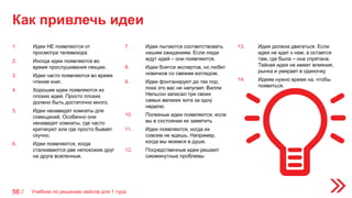 Как привлечь идеи
56 /
1. Идеи НЕ появляются от
просмотра телевизора
2. Иногда идеи появляются во
время прослушивания лекции.
3. Идеи часто появляются во время
чтения книг.
4. Хорошие идеи появляются из
плохих идей. Просто плохих
должно быть достаточно много.
5. Идеи ненавидят комнаты для
совещаний. Особенно они
ненавидят комнаты, где часто
критикуют или где просто бывает
скучно.
6. Идеи появляются, когда
сталкиваются две непохожие друг
на друга вселенные.
7. Идеи пытаются соответствовать
нашим ожиданиям. Если люди
ждут идей – они появляются.
8. Идеи боятся экспертов, но любят
новичков со свежим взглядом.
9. Идеи фонтанируют до тех пор,
пока это вас не напугает. Вилли
Нельсон записал три своих
самых великих хита за одну
неделю.
10. Полезные идеи появляются, если
вы в состоянии их заметить
11. Идеи появляются, когда их
совсем не ждешь. Например,
когда мы моемся в душе.
12. Посредственные идеи решают
сиюминутные проблемы
13. Идея должна двигаться. Если
идея не идет к нам, а остается
там, где была – она спрятана.
Тайная идея не имеет влияния,
рынка и умирает в одиночку.
14. Идеям нужно время на, чтобы
появиться.
Учебник по решению кейсов для 1 тура
 