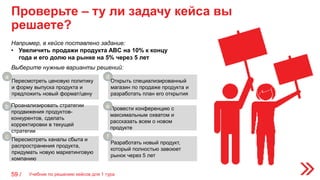 Проверьте – ту ли задачу кейса вы
решаете?
59 /
Например, в кейсе поставлено задание:
• Увеличить продажи продукта ABC на 10% к концу
года и его долю на рынке на 5% через 5 лет
Пересмотреть ценовую политику
и форму выпуска продукта и
предложить новый формат/цену
Открыть специализированный
магазин по продаже продукта и
разработать план его открытия
Выберите нужные варианты решений:
Проанализировать стратегии
продвижения продуктов-
конкурентов, сделать
корректировки в текущей
стратегии
Провести конференцию с
максимальным охватом и
рассказать всем о новом
продукте
Пересмотреть каналы сбыта и
распространения продукта,
придумать новую маркетинговую
компанию
Разработать новый продукт,
который полностью завоюет
рынок через 5 лет
а
b
c
d
e
f
Учебник по решению кейсов для 1 тура
 