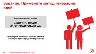 Задание. Примените метод генерации
идей
60 /
Попробуйте применить один из методов
генерации идей и предложите решение!
Перед вами стоит задача:
«ПОДНЯТЬ СО ДНА
ЗАТОНУВШИЙ ЛЕДОКОЛ»
Учебник по решению кейсов для 1 тура
 