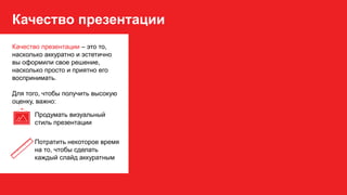 Качество презентации
Качество презентации – это то,
насколько аккуратно и эстетично
вы оформили свое решение,
насколько просто и приятно его
воспринимать.
Для того, чтобы получить высокую
оценку, важно:
Продумать визуальный
стиль презентации
Потратить некоторое время
на то, чтобы сделать
каждый слайд аккуратным
 