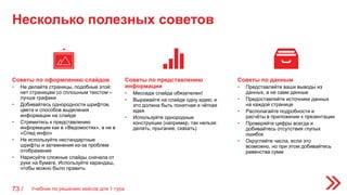 Несколько полезных советов
73 /
Советы по представлению
информации
• Месседж слайда обязателен!
• Выражайте на слайде одну идею; и
это должна быть понятная и чёткая
идея
• Используйте однородные
конструкции (например, так нельзя:
делать, прыгание, скакать)
Советы по оформлению слайдов
• Не делайте страницы, подобные этой:
нет страницам со сплошным текстом –
лучше графики
• Добивайтесь однородности шрифтов,
цвета и способов выделения
информации на слайде
• Стремитесь к представлению
информации как в «Ведомостях», а не в
«Спид инфо»
• Не используйте нестандартные
шрифты и затемнения из-за проблем
отображения
• Нарисуйте сложные слайды сначала от
руки на бумаге. Используйте карандаш,
чтобы можно было править
Советы по данным
• Представляйте ваши выводы из
данных, а не сами данные
• Предоставляйте источники данных
на каждой странице
• Располагайте подробности и
расчёты в приложении к презентации
• Проверяйте цифры всегда и
добивайтесь отсутствия глупых
ошибок
• Округляйте числа, если это
возможно, но при этом добивайтесь
равенства сумм
Учебник по решению кейсов для 1 тура
 