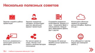 Несколько полезных советов
79 /
Заранее создайте шаблон
презентации
Заранее определите
человека, который будет
верстать финальный
вариант презентации
Создавайте резервные
копии файлов. Каждые 2-3
часа – сохраняйте файл с
новым именем. Каждый
день обменивайте файлы
друг с другом
Используйте облачные
сервисы по хранению
данных (DropBox, SkyDrive
или др.)
Если есть возможность –
используйте доски или
флипчарты
Не тратьте время на
споры. Иногда стоит
принять решение методом
голосования
Последние 48 часов до
deadline лучше провести с
командой
И не забывайте о чувстве
юмора при командной
работе ;)
Учебник по решению кейсов для 1 тура
 