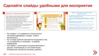1 2 3
• На слайдах 1 и 3 содержится слишком много
текстовой информации, которую сложно
воспринимать.
• На 3 слайде удобство восприятия затрудняется тем,
что не выделены ни заголовок , ни важная
информация.
• На слайде 2 используется слишком яркий фон и
рисунки, отвлекающие от сути презентации.
Оптимальное количество основных цветов-3.
Сделайте слайды удобными для восприятия
Учебник по решению кейсов для 1 тура89 /
 