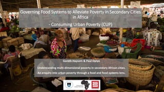 Governing Food Systems to Alleviate Poverty in Secondary Cities
in Africa
- Consuming Urban Poverty (CUP)
Gareth Haysom & Paul Opiyo
Understanding multi-dimensional poverty in secondary African cities.
An enquiry into urban poverty through a food and food systems lens.
 