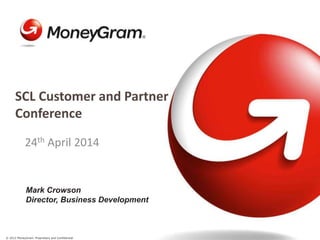 © 2012 MoneyGram. Proprietary and Confidential.
24th April 2014
SCL Customer and Partner
Conference
Mark Crowson
Director, Business Development
 