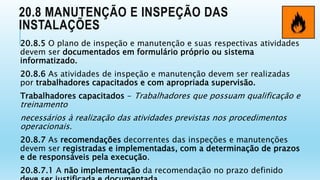 20.8 MANUTENÇÃO E INSPEÇÃO DAS
INSTALAÇÕES
20.8.5 O plano de inspeção e manutenção e suas respectivas atividades
devem ser documentados em formulário próprio ou sistema
informatizado.
20.8.6 As atividades de inspeção e manutenção devem ser realizadas
por trabalhadores capacitados e com apropriada supervisão.
Trabalhadores capacitados - Trabalhadores que possuam qualificação e
treinamento
necessários à realização das atividades previstas nos procedimentos
operacionais.
20.8.7 As recomendações decorrentes das inspeções e manutenções
devem ser registradas e implementadas, com a determinação de prazos
e de responsáveis pela execução.
20.8.7.1 A não implementação da recomendação no prazo definido
 