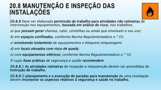 20.8 MANUTENÇÃO E INSPEÇÃO DAS
INSTALAÇÕES
20.8.8 Deve ser elaborada permissão de trabalho para atividades não rotineiras de
intervenção nos equipamentos, baseada em análise de risco, nos trabalhos:
a) que possam gerar chamas, calor, centelhas ou ainda que envolvam o seu uso;
b) em espaços confinados, conforme Norma Regulamentadora n.º 33;
c) envolvendo isolamento de equipamentos e bloqueio/etiquetagem;
d) em locais elevados com risco de queda;
e) com equipamentos elétricos, conforme Norma Regulamentadora n.º 10;
f) cujas boas práticas de segurança e saúde recomendem.
20.8.8.1 As atividades rotineiras de inspeção e manutenção devem ser precedidas de
instrução de trabalho.
20.8.9 O planejamento e a execução de paradas para manutenção de uma instalação
devem incorporar os aspectos relativos à segurança e saúde no trabalho.
 