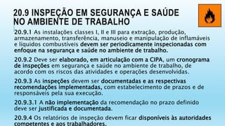 20.9 INSPEÇÃO EM SEGURANÇA E SAÚDE
NO AMBIENTE DE TRABALHO
20.9.1 As instalações classes I, II e III para extração, produção,
armazenamento, transferência, manuseio e manipulação de inflamáveis
e líquidos combustíveis devem ser periodicamente inspecionadas com
enfoque na segurança e saúde no ambiente de trabalho.
20.9.2 Deve ser elaborado, em articulação com a CIPA, um cronograma
de inspeções em segurança e saúde no ambiente de trabalho, de
acordo com os riscos das atividades e operações desenvolvidas.
20.9.3 As inspeções devem ser documentadas e as respectivas
recomendações implementadas, com estabelecimento de prazos e de
responsáveis pela sua execução.
20.9.3.1 A não implementação da recomendação no prazo definido
deve ser justificada e documentada.
20.9.4 Os relatórios de inspeção devem ficar disponíveis às autoridades
competentes e aos trabalhadores.
 