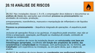 20.10 ANÁLISE DE RISCOS
20.10.1 Nas instalações classes I, II e III, o empregador deve elaborar e documentar as
análises de riscos das operações que envolvam processo ou processamento nas
atividades de extração, produção,
armazenamento, transferência, manuseio e manipulação de inflamáveis e de líquidos
combustíveis.
Processo ou processamento - Sequência integrada de operações. A sequência pode
ser
inclusive de operações físicas e/ou químicas. A sequência pode envolver, mas não se
limita à preparação, separação, purificação ou mudança de estado, conteúdo de
energia ou composição.
20.10.2 As analises de riscos da instalação devem ser estruturadas com base em
metodologias apropriadas, escolhidas em função dos propósitos da análise, das
características e complexidade da instalação, com participação de, no mínimo, um
trabalhador com experiência na instalação, ou em parte desta, que e objeto da
analise.
 