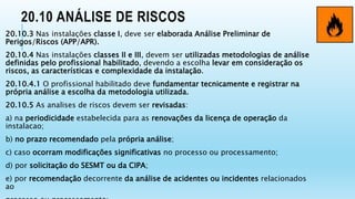 20.10 ANÁLISE DE RISCOS
20.10.3 Nas instalações classe I, deve ser elaborada Análise Preliminar de
Perigos/Riscos (APP/APR).
20.10.4 Nas instalações classes II e III, devem ser utilizadas metodologias de análise
definidas pelo profissional habilitado, devendo a escolha levar em consideração os
riscos, as características e complexidade da instalação.
20.10.4.1 O profissional habilitado deve fundamentar tecnicamente e registrar na
própria análise a escolha da metodologia utilizada.
20.10.5 As analises de riscos devem ser revisadas:
a) na periodicidade estabelecida para as renovações da licença de operação da
instalacao;
b) no prazo recomendado pela própria análise;
c) caso ocorram modificações significativas no processo ou processamento;
d) por solicitação do SESMT ou da CIPA;
e) por recomendação decorrente da análise de acidentes ou incidentes relacionados
ao
 