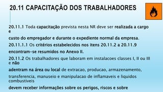 20.11 CAPACITAÇÃO DOS TRABALHADORES
20.11.1 Toda capacitação prevista nesta NR deve ser realizada a cargo
e
custo do empregador e durante o expediente normal da empresa.
20.11.1.1 Os critérios estabelecidos nos itens 20.11.2 a 20.11.9
encontram-se resumidos no Anexo II.
20.11.2 Os trabalhadores que laboram em instalacoes classes I, II ou III
e não
adentram na área ou local de extracao, producao, armazenamento,
transferencia, manuseio e manipulacao de inflamaveis e liquidos
combustiveis
devem receber informações sobre os perigos, riscos e sobre
 