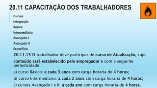 20.11 CAPACITAÇÃO DOS TRABALHADORES
Cursos:
Integração
Básico
Intermediário
Avançado I
Avançado II
Específico
20.11.13 O trabalhador deve participar de curso de Atualização, cujo
conteúdo será estabelecido pelo empregador e com a seguinte
periodicidade:
a) curso Básico: a cada 3 anos com carga horaria de 4 horas;
b) curso Intermediário: a cada 2 anos com carga horaria de 4 horas;
c) cursos Avançado I e II: a cada ano com carga horaria de 4 horas.
 