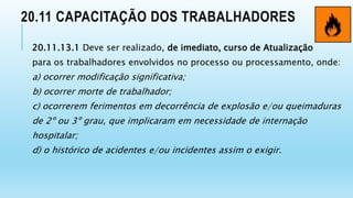 20.11 CAPACITAÇÃO DOS TRABALHADORES
20.11.13.1 Deve ser realizado, de imediato, curso de Atualização
para os trabalhadores envolvidos no processo ou processamento, onde:
a) ocorrer modificação significativa;
b) ocorrer morte de trabalhador;
c) ocorrerem ferimentos em decorrência de explosão e/ou queimaduras
de 2º ou 3º grau, que implicaram em necessidade de internação
hospitalar;
d) o histórico de acidentes e/ou incidentes assim o exigir.
 