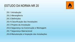 ESTUDO DA NORMA NR 20
20.1 Introdução
20.2 Abrangência
20.3 Definições
20.4 Classificação das Instalações
20.5 Projeto da Instalação
20.6 Segurança na Construção e Montagem
20.7 Segurança Operacional
20.8 Manutenção e Inspeção das Instalações
 