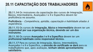20.11 CAPACITAÇÃO DOS TRABALHADORES
20.11.14 Os instrutores da capacitação dos cursos de Integração,
Básico, Intermediário, Avançados I e II e Especifico devem ter
proficiência no assunto.
Proficiência - Competência, aptidão, capacitação e habilidade aliadas à
experiência.
20.11.15 Os cursos de Integração, Básico e Intermediário devem ter um
responsável por sua organização técnica, devendo ser um dos
instrutores.
20.11.16 Os cursos Avançados I e II e Específico devem ter um
profissional habilitado como responsável técnico.
20.11.17 Para os cursos de Integração, Básico, Intermediário,
Avançados I e II e Especifico, a emissão do certificado se dará para os
trabalhadores que, apos avaliação, tenham obtido aproveitamento
satisfatório.
 