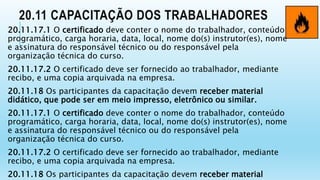 20.11 CAPACITAÇÃO DOS TRABALHADORES
20.11.17.1 O certificado deve conter o nome do trabalhador, conteúdo
programático, carga horaria, data, local, nome do(s) instrutor(es), nome
e assinatura do responsável técnico ou do responsável pela
organização técnica do curso.
20.11.17.2 O certificado deve ser fornecido ao trabalhador, mediante
recibo, e uma copia arquivada na empresa.
20.11.18 Os participantes da capacitação devem receber material
didático, que pode ser em meio impresso, eletrônico ou similar.
20.11.17.1 O certificado deve conter o nome do trabalhador, conteúdo
programático, carga horaria, data, local, nome do(s) instrutor(es), nome
e assinatura do responsável técnico ou do responsável pela
organização técnica do curso.
20.11.17.2 O certificado deve ser fornecido ao trabalhador, mediante
recibo, e uma copia arquivada na empresa.
20.11.18 Os participantes da capacitação devem receber material
 