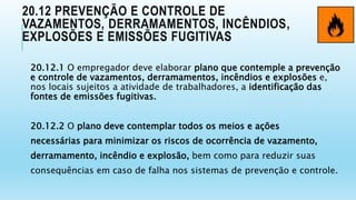 20.12 PREVENÇÃO E CONTROLE DE
VAZAMENTOS, DERRAMAMENTOS, INCÊNDIOS,
EXPLOSÕES E EMISSÕES FUGITIVAS
20.12.1 O empregador deve elaborar plano que contemple a prevenção
e controle de vazamentos, derramamentos, incêndios e explosões e,
nos locais sujeitos a atividade de trabalhadores, a identificação das
fontes de emissões fugitivas.
20.12.2 O plano deve contemplar todos os meios e ações
necessárias para minimizar os riscos de ocorrência de vazamento,
derramamento, incêndio e explosão, bem como para reduzir suas
consequências em caso de falha nos sistemas de prevenção e controle.
 