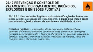 20.12 PREVENÇÃO E CONTROLE DE
VAZAMENTOS, DERRAMAMENTOS, INCÊNDIOS,
EXPLOSÕES E EMISSÕES FUGITIVAS
20.12.2.1 Para emissões fugitivas, após a identificação das fontes nos
locais sujeitos a atividade de trabalhadores, o plano deve incluir ações
para minimização dos riscos, de acordo com viabilidade técnica.
Emissões fugitivas - Liberações de gás ou vapor inflamável que
ocorrem de maneira contínua ou intermitente durante as operações
normais dos equipamentos. Incluem liberações em selos ou gaxetas de
bombas, engaxetamento de válvulas, vedações de flanges, selos de
compressores, drenos de processos.
 