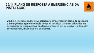 20.14 PLANO DE RESPOSTA A EMERGÊNCIAS DA
INSTALAÇÃO
20.14.1 O empregador deve elaborar e implementar plano de resposta
a emergências que contemple ações especificas a serem adotadas na
ocorrência de vazamentos ou derramamentos de inflamáveis e líquidos
combustíveis, incêndios ou explosões.
 