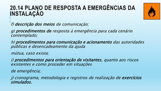 20.14 PLANO DE RESPOSTA A EMERGÊNCIAS DA
INSTALAÇÃO
f) descrição dos meios de comunicação;
g) procedimentos de resposta à emergência para cada cenário
contemplado;
h) procedimentos para comunicação e acionamento das autoridades
públicas e desencadeamento da ajuda
mútua, caso exista;
i) procedimentos para orientação de visitantes, quanto aos riscos
existentes e como proceder em situações
de emergência;
j) cronograma, metodologia e registros de realização de exercícios
simulados.
 