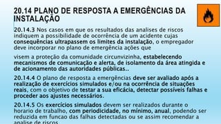 20.14 PLANO DE RESPOSTA A EMERGÊNCIAS DA
INSTALAÇÃO
20.14.3 Nos casos em que os resultados das analises de riscos
indiquem a possibilidade de ocorrência de um acidente cujas
consequências ultrapassem os limites da instalação, o empregador
deve incorporar no plano de emergência ações que
visem a proteção da comunidade circunvizinha, estabelecendo
mecanismos de comunicação e alerta, de isolamento da área atingida e
de acionamento das autoridades públicas..
20.14.4 O plano de resposta a emergências deve ser avaliado após a
realização de exercícios simulados e/ou na ocorrência de situações
reais, com o objetivo de testar a sua eficácia, detectar possíveis falhas e
proceder aos ajustes necessários.
20.14.5 Os exercícios simulados devem ser realizados durante o
horario de trabalho, com periodicidade, no mínimo, anual, podendo ser
reduzida em funcao das falhas detectadas ou se assim recomendar a
 