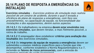 20.14 PLANO DE RESPOSTA A EMERGÊNCIAS DA
INSTALAÇÃO
Exercícios simulados - Exercícios práticos de simulação mais realista
possível de um cenário de acidente, durante o qual é testada a
eficiência do plano de respostas a emergências, com foco nos
procedimentos, na capacitação da equipe, na funcionalidade das
instalações e dos equipamentos, dentre outros aspectos.
20.14.5.1 Os trabalhadores na empresa devem estar envolvidos nos
exercícios simulados, que devem retratar, o mais fielmente possível, a
rotina de trabalho.
20.14.5.2 O empregador deve estabelecer critérios para avaliação dos
resultados dos exercícios simulados.
20.14.6 Os integrantes da equipe de resposta a emergências devem ser
submetidos a exames médicos específicos para a função que irão
desempenhar, conforme estabelece a Norma Regulamentadora n.o 7,
incluindo os fatores de riscos psicossociais, com a emissão do
 