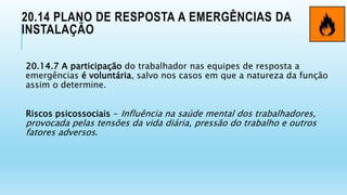 20.14 PLANO DE RESPOSTA A EMERGÊNCIAS DA
INSTALAÇÃO
20.14.7 A participação do trabalhador nas equipes de resposta a
emergências é voluntária, salvo nos casos em que a natureza da função
assim o determine.
Riscos psicossociais - Influência na saúde mental dos trabalhadores,
provocada pelas tensões da vida diária, pressão do trabalho e outros
fatores adversos.
 