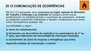 20.15 COMUNICAÇÃO DE OCORRÊNCIAS
20.15.1 O empregador deve comunicar ao órgão regional do Ministério
do Trabalho e Emprego e ao sindicato da categoria profissional
predominante no estabelecimento a ocorrência de vazamento, incêndio
ou explosão envolvendo inflamáveis e líquidos combustíveis que tenha
como consequência qualquer das
possibilidades a seguir:
a) morte de trabalhador(es);
b) ferimentos em decorrência de explosão e/ou queimaduras de 2º ou
3º grau, que implicaram em necessidade de internação hospitalar;
c) acionamento do plano de resposta a emergências que tenha
requerido medidas de intervenção e controle.
 