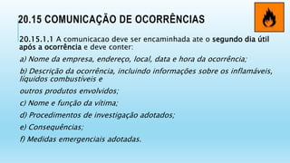 20.15 COMUNICAÇÃO DE OCORRÊNCIAS
20.15.1.1 A comunicacao deve ser encaminhada ate o segundo dia útil
após a ocorrência e deve conter:
a) Nome da empresa, endereço, local, data e hora da ocorrência;
b) Descrição da ocorrência, incluindo informações sobre os inflamáveis,
líquidos combustíveis e
outros produtos envolvidos;
c) Nome e função da vítima;
d) Procedimentos de investigação adotados;
e) Consequências;
f) Medidas emergenciais adotadas.
 