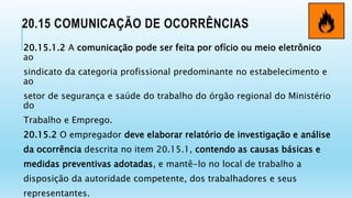 20.15 COMUNICAÇÃO DE OCORRÊNCIAS
20.15.1.2 A comunicação pode ser feita por ofício ou meio eletrônico
ao
sindicato da categoria profissional predominante no estabelecimento e
ao
setor de segurança e saúde do trabalho do órgão regional do Ministério
do
Trabalho e Emprego.
20.15.2 O empregador deve elaborar relatório de investigação e análise
da ocorrência descrita no item 20.15.1, contendo as causas básicas e
medidas preventivas adotadas, e mantê-lo no local de trabalho a
disposição da autoridade competente, dos trabalhadores e seus
representantes.
 