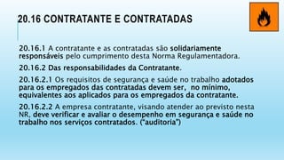 20.16 CONTRATANTE E CONTRATADAS
20.16.1 A contratante e as contratadas são solidariamente
responsáveis pelo cumprimento desta Norma Regulamentadora.
20.16.2 Das responsabilidades da Contratante.
20.16.2.1 Os requisitos de segurança e saúde no trabalho adotados
para os empregados das contratadas devem ser, no mínimo,
equivalentes aos aplicados para os empregados da contratante.
20.16.2.2 A empresa contratante, visando atender ao previsto nesta
NR, deve verificar e avaliar o desempenho em segurança e saúde no
trabalho nos serviços contratados. (“auditoria”)
 