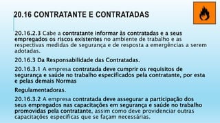 20.16 CONTRATANTE E CONTRATADAS
20.16.2.3 Cabe a contratante informar às contratadas e a seus
empregados os riscos existentes no ambiente de trabalho e as
respectivas medidas de segurança e de resposta a emergências a serem
adotadas.
20.16.3 Da Responsabilidade das Contratadas.
20.16.3.1 A empresa contratada deve cumprir os requisitos de
segurança e saúde no trabalho especificados pela contratante, por esta
e pelas demais Normas
Regulamentadoras.
20.16.3.2 A empresa contratada deve assegurar a participação dos
seus empregados nas capacitações em segurança e saúde no trabalho
promovidas pela contratante, assim como deve providenciar outras
capacitações especificas que se façam necessárias.
 