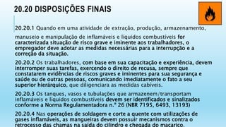 20.20 DISPOSIÇÕES FINAIS
20.20.1 Quando em uma atividade de extração, produção, armazenamento,
manuseio e manipulação de inflamáveis e líquidos combustíveis for
caracterizada situação de risco grave e iminente aos trabalhadores, o
empregador deve adotar as medidas necessárias para a interrupção e a
correção da situação.
20.20.2 Os trabalhadores, com base em sua capacitação e experiência, devem
interromper suas tarefas, exercendo o direito de recusa, sempre que
constatarem evidências de riscos graves e iminentes para sua segurança e
saúde ou de outras pessoas, comunicando imediatamente o fato a seu
superior hierárquico, que diligenciara as medidas cabíveis.
20.20.3 Os tanques, vasos e tubulações que armazenem/transportam
inflamáveis e líquidos combustíveis devem ser identificados e sinalizados
conforme a Norma Regulamentadora n.º 26 (NBR 7195, 6493, 13193)
20.20.4 Nas operações de soldagem e corte a quente com utilizações de
gases inflamáveis, as mangueiras devem possuir mecanismos contra o
retrocesso das chamas na saída do cilindro e chegada do maçarico.
 