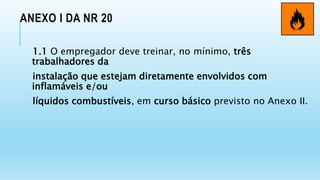 ANEXO I DA NR 20
1.1 O empregador deve treinar, no mínimo, três
trabalhadores da
instalação que estejam diretamente envolvidos com
inflamáveis e/ou
líquidos combustíveis, em curso básico previsto no Anexo II.
 