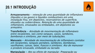 20.1 INTRODUÇÃO
Armazenamento - retenção de uma quantidade de inflamáveis
(líquidos e/ou gases) e líquidos combustíveis em uma
instalação fixa, em depósitos, reservatórios de superfície,
elevados ou subterrâneos. Retenção de uma quantidade de
inflamáveis, envasados ou embalados, em depósitos ou
armazéns.
Transferência - Atividade de movimentação de inflamáveis
entre recipientes, tais como tanques, vasos, tambores,
bombonas e similares, por meio de tubulações.
Manuseio - Atividade de movimentação de inflamáveis contidos
em recipientes, tanques portáteis, tambores, bombonas,
vasilhames, caixas, latas, frascos e similares. Ato de manusear
o produto envasado, embalado ou lacrado.
Manipulação - Ato ou efeito de manipular. Preparação ou
 