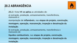 20.2 ABRANGÊNCIA
20.2.1 Esta NR se aplica as atividades de:
a) extração, produção, armazenamento, transferência,
manuseio e
manipulação de inflamáveis, nas etapas de projeto, construção,
montagem, operação, manutenção, inspeção e desativação da
instalação;
b) extração, produção, armazenamento, transferência e
manuseio de
líquidos combustíveis, nas etapas de projeto, construção,
montagem, operação, manutenção, inspeção e desativação da
instalação.
 