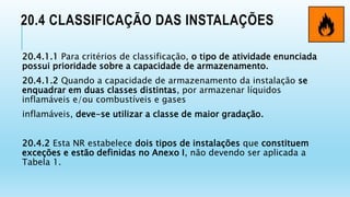 20.4 CLASSIFICAÇÃO DAS INSTALAÇÕES
20.4.1.1 Para critérios de classificação, o tipo de atividade enunciada
possui prioridade sobre a capacidade de armazenamento.
20.4.1.2 Quando a capacidade de armazenamento da instalação se
enquadrar em duas classes distintas, por armazenar líquidos
inflamáveis e/ou combustíveis e gases
inflamáveis, deve-se utilizar a classe de maior gradação.
20.4.2 Esta NR estabelece dois tipos de instalações que constituem
exceções e estão definidas no Anexo I, não devendo ser aplicada a
Tabela 1.
 