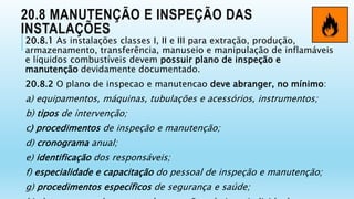 20.8 MANUTENÇÃO E INSPEÇÃO DAS
INSTALAÇÕES
20.8.1 As instalações classes I, II e III para extração, produção,
armazenamento, transferência, manuseio e manipulação de inflamáveis
e líquidos combustíveis devem possuir plano de inspeção e
manutenção devidamente documentado.
20.8.2 O plano de inspecao e manutencao deve abranger, no mínimo:
a) equipamentos, máquinas, tubulações e acessórios, instrumentos;
b) tipos de intervenção;
c) procedimentos de inspeção e manutenção;
d) cronograma anual;
e) identificação dos responsáveis;
f) especialidade e capacitação do pessoal de inspeção e manutenção;
g) procedimentos específicos de segurança e saúde;
 